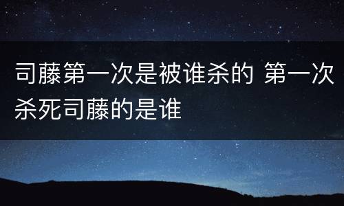 司藤第一次是被谁杀的 第一次杀死司藤的是谁