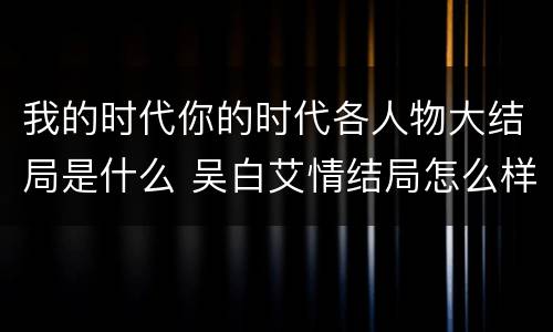 我的时代你的时代各人物大结局是什么 吴白艾情结局怎么样