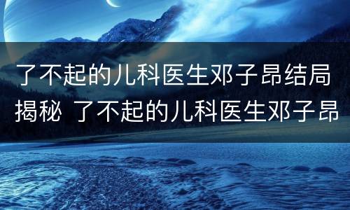 了不起的儿科医生邓子昂结局揭秘 了不起的儿科医生邓子昂最后和谁在一起
