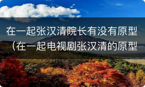 在一起张汉清院长有没有原型（在一起电视剧张汉清的原型）