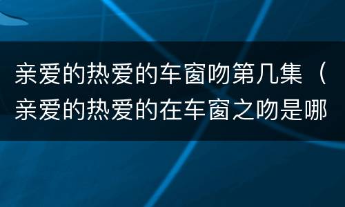 亲爱的热爱的车窗吻第几集（亲爱的热爱的在车窗之吻是哪一集）