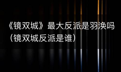 《镜双城》最大反派是羽涣吗（镜双城反派是谁）