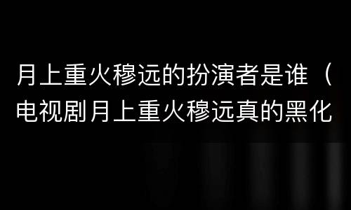 月上重火穆远的扮演者是谁（电视剧月上重火穆远真的黑化了吗）