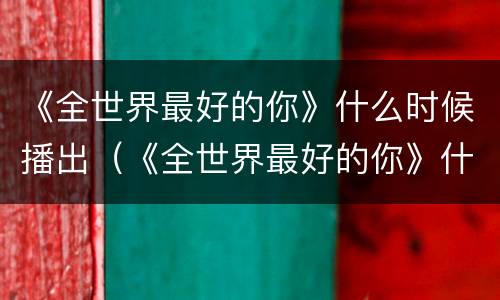 《全世界最好的你》什么时候播出（《全世界最好的你》什么时候播出的）