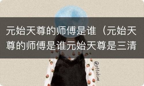 元始天尊的师傅是谁（元始天尊的师傅是谁元始天尊是三清中的哪位）