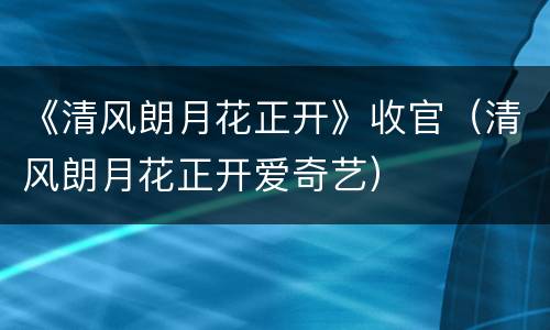 《清风朗月花正开》收官（清风朗月花正开爱奇艺）