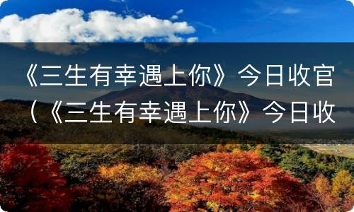 《三生有幸遇上你》今日收官（《三生有幸遇上你》今日收官吗）