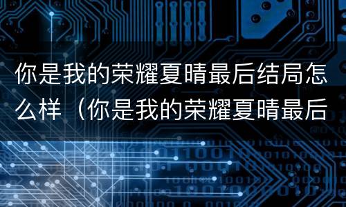 你是我的荣耀夏晴最后结局怎么样（你是我的荣耀夏晴最后的结局）