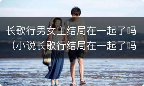 长歌行男女主结局在一起了吗（小说长歌行结局在一起了吗）