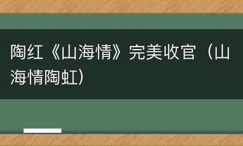 陶红《山海情》完美收官（山海情陶虹）