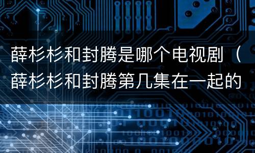 薛杉杉和封腾是哪个电视剧（薛杉杉和封腾第几集在一起的）