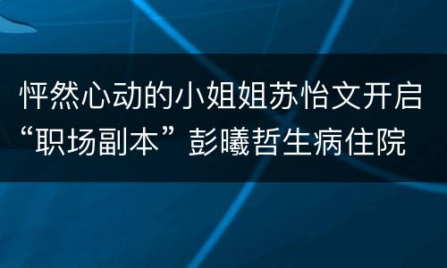 怦然心动的小姐姐苏怡文开启“职场副本” 彭曦哲生病住院