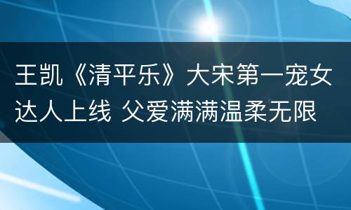 王凯《清平乐》大宋第一宠女达人上线 父爱满满温柔无限