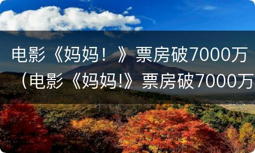电影《妈妈！》票房破7000万（电影《妈妈!》票房破7000万是真的吗）
