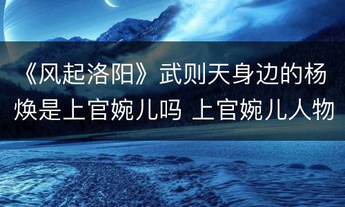《风起洛阳》武则天身边的杨焕是上官婉儿吗 上官婉儿人物简介