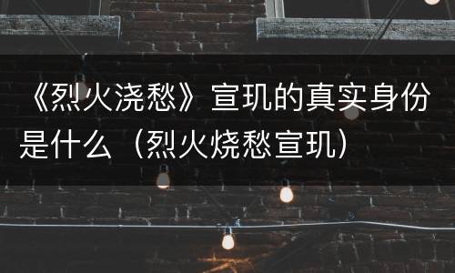 《烈火浇愁》宣玑的真实身份是什么（烈火烧愁宣玑）