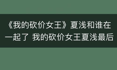 《我的砍价女王》夏浅和谁在一起了 我的砍价女王夏浅最后和谁在一起