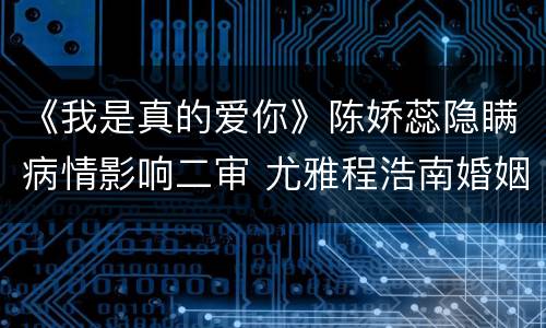 《我是真的爱你》陈娇蕊隐瞒病情影响二审 尤雅程浩南婚姻出现问题