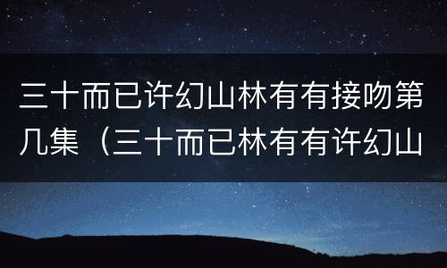 三十而已许幻山林有有接吻第几集（三十而已林有有许幻山亲热是哪集）