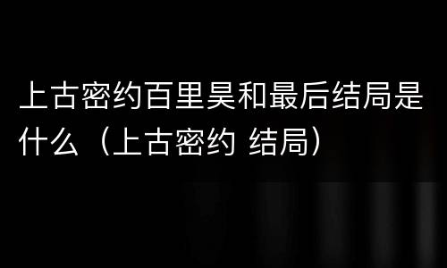 上古密约百里昊和最后结局是什么（上古密约 结局）