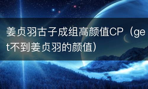 姜贞羽古子成组高颜值CP（get不到姜贞羽的颜值）