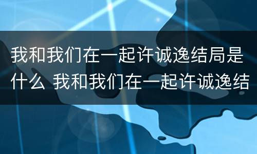 我和我们在一起许诚逸结局是什么 我和我们在一起许诚逸结局是什么样的
