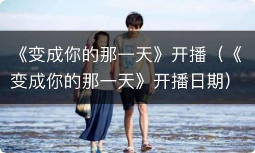 《变成你的那一天》开播（《变成你的那一天》开播日期）