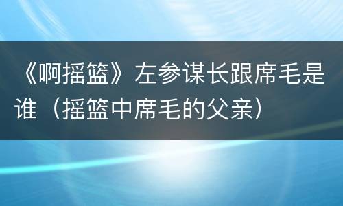 《啊摇篮》左参谋长跟席毛是谁（摇篮中席毛的父亲）