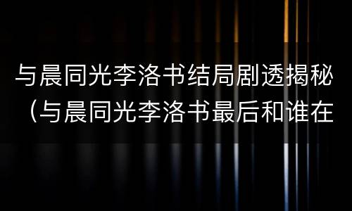 与晨同光李洛书结局剧透揭秘（与晨同光李洛书最后和谁在一起了）