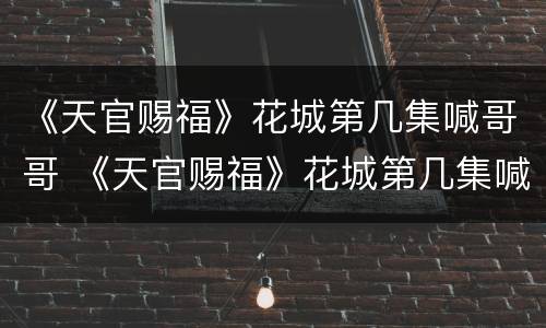 《天官赐福》花城第几集喊哥哥 《天官赐福》花城第几集喊哥哥的