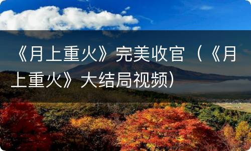 《月上重火》完美收官（《月上重火》大结局视频）