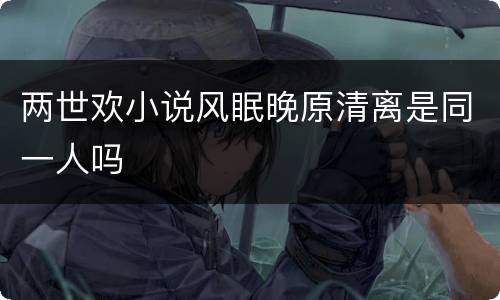 两世欢小说风眠晚原清离是同一人吗