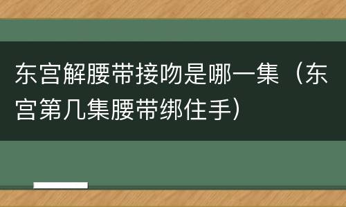 东宫解腰带接吻是哪一集（东宫第几集腰带绑住手）