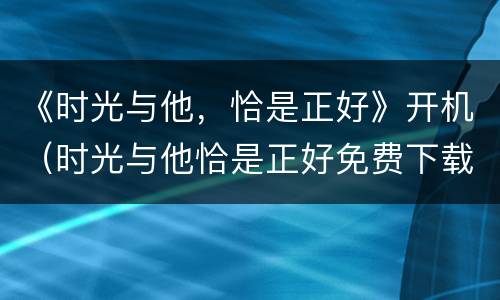 《时光与他，恰是正好》开机（时光与他恰是正好免费下载）