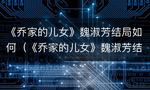《乔家的儿女》魏淑芳结局如何（《乔家的儿女》魏淑芳结局如何）