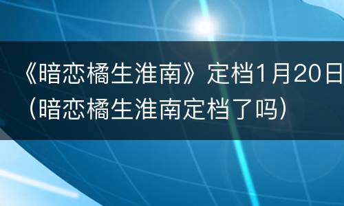 《暗恋橘生淮南》定档1月20日（暗恋橘生淮南定档了吗）