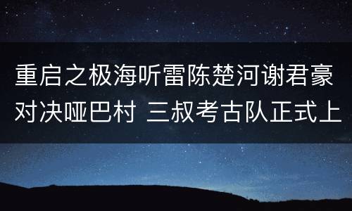 重启之极海听雷陈楚河谢君豪对决哑巴村 三叔考古队正式上线
