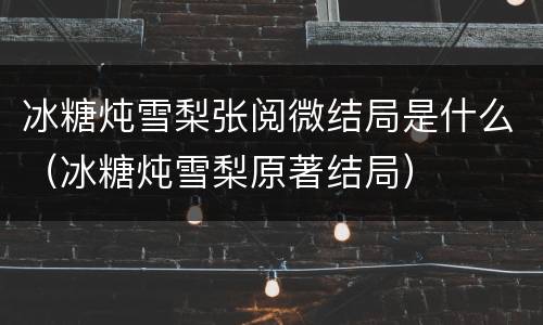 冰糖炖雪梨张阅微结局是什么（冰糖炖雪梨原著结局）