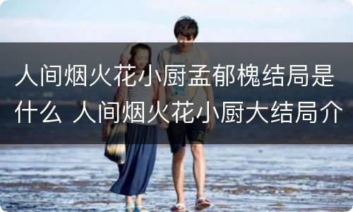 人间烟火花小厨孟郁槐结局是什么 人间烟火花小厨大结局介绍