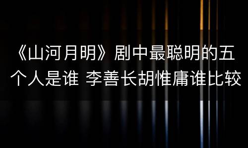 《山河月明》剧中最聪明的五个人是谁 李善长胡惟庸谁比较厉害