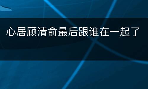 心居顾清俞最后跟谁在一起了