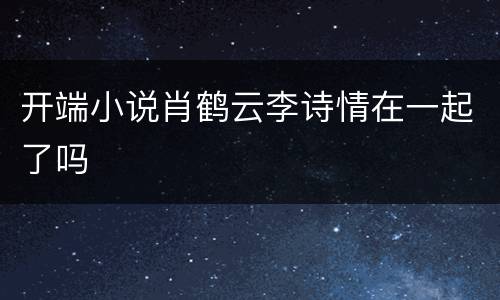 开端小说肖鹤云李诗情在一起了吗