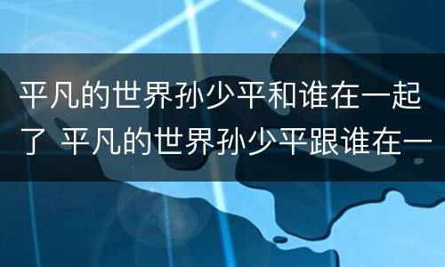平凡的世界孙少平和谁在一起了 平凡的世界孙少平跟谁在一起了