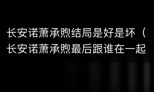 长安诺萧承煦结局是好是坏（长安诺萧承煦最后跟谁在一起了）