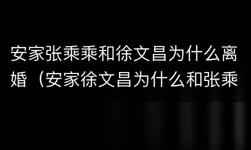安家张乘乘和徐文昌为什么离婚（安家徐文昌为什么和张乘乘分手）