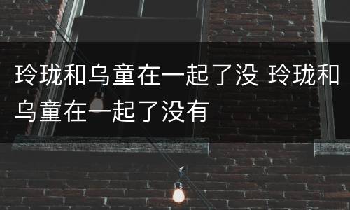 玲珑和乌童在一起了没 玲珑和乌童在一起了没有