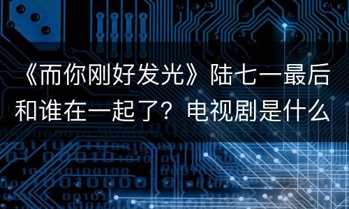 《而你刚好发光》陆七一最后和谁在一起了？电视剧是什么时候拍的？