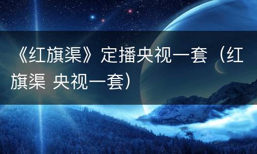 《红旗渠》定播央视一套（红旗渠 央视一套）