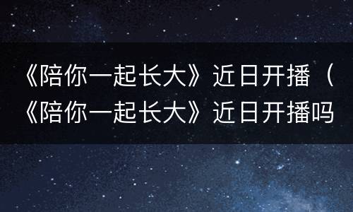 《陪你一起长大》近日开播（《陪你一起长大》近日开播吗）