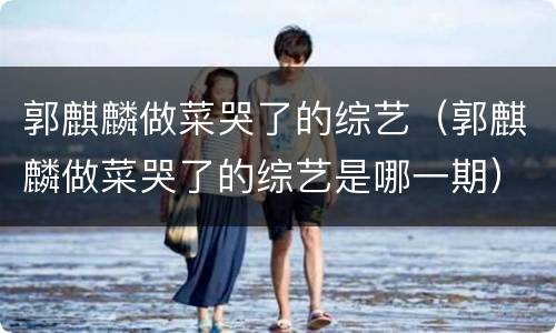 郭麒麟做菜哭了的综艺（郭麒麟做菜哭了的综艺是哪一期）